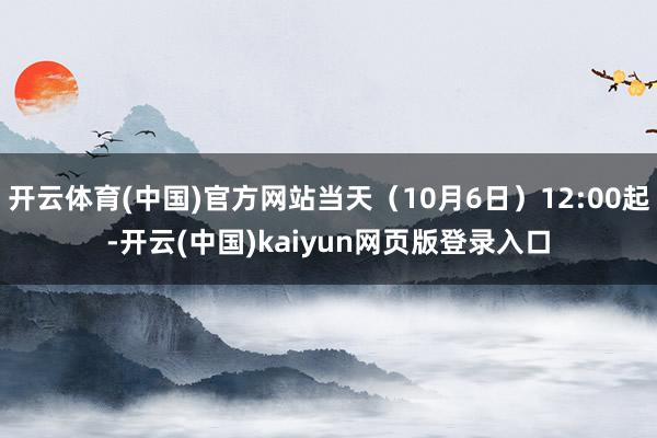 开云体育(中国)官方网站当天（10月6日）12:00起-开云(中国)kaiyun网页版登录入口