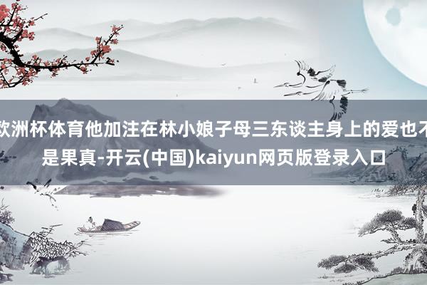 欧洲杯体育他加注在林小娘子母三东谈主身上的爱也不是果真-开云(中国)kaiyun网页版登录入口