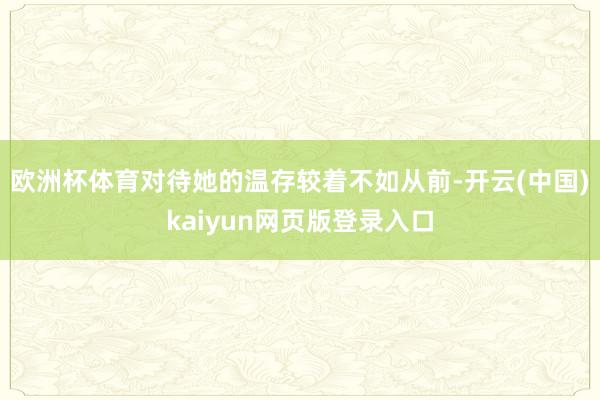欧洲杯体育对待她的温存较着不如从前-开云(中国)kaiyun网页版登录入口