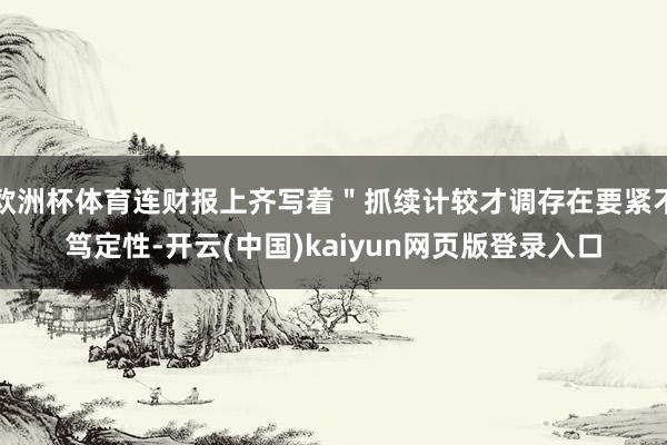 欧洲杯体育连财报上齐写着＂抓续计较才调存在要紧不笃定性-开云(中国)kaiyun网页版登录入口