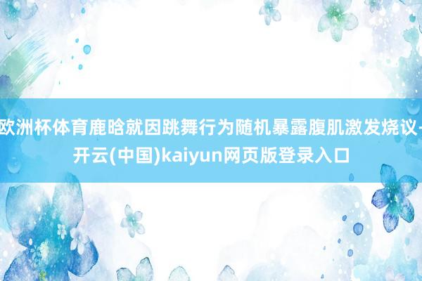 欧洲杯体育鹿晗就因跳舞行为随机暴露腹肌激发烧议-开云(中国)kaiyun网页版登录入口