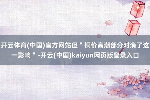 开云体育(中国)官方网站但＂铜价高潮部分对消了这一影响＂-开云(中国)kaiyun网页版登录入口