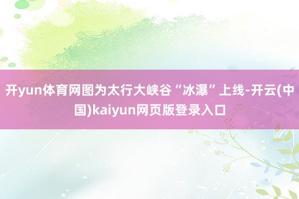 开yun体育网图为太行大峡谷“冰瀑”上线-开云(中国)kaiyun网页版登录入口