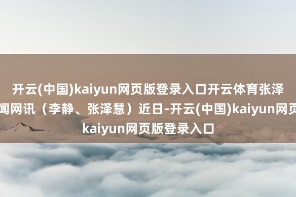 开云(中国)kaiyun网页版登录入口开云体育张泽慧摄河北新闻网讯（李静、张泽慧）近日-开云(中国)kaiyun网页版登录入口