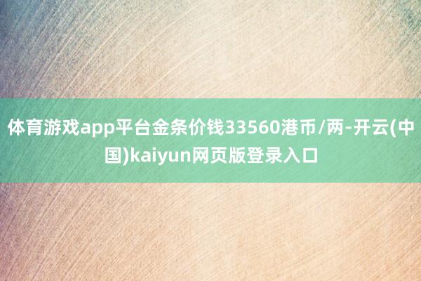 体育游戏app平台金条价钱33560港币/两-开云(中国)kaiyun网页版登录入口