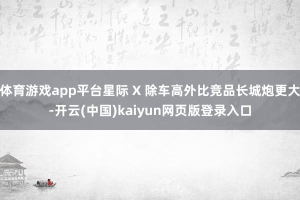 体育游戏app平台星际 X 除车高外比竞品长城炮更大-开云(中国)kaiyun网页版登录入口