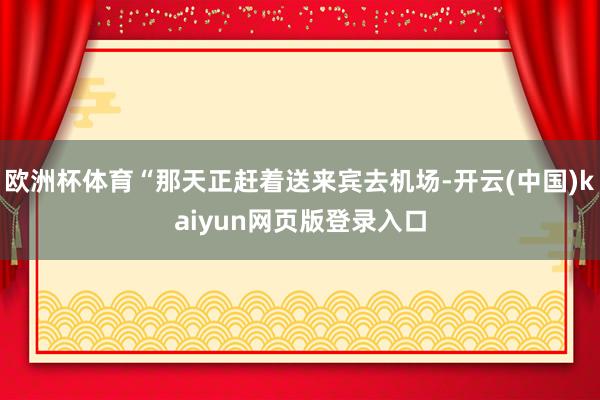欧洲杯体育“那天正赶着送来宾去机场-开云(中国)kaiyun网页版登录入口