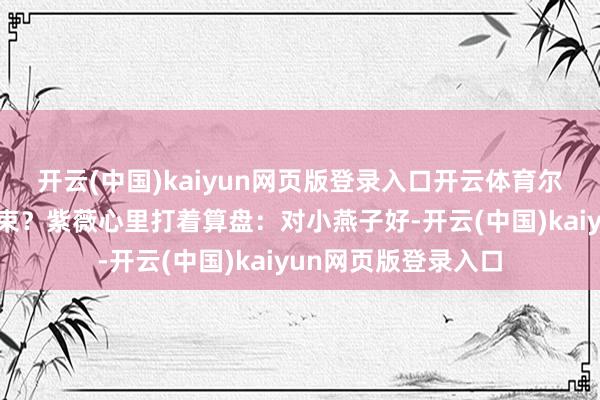 开云(中国)kaiyun网页版登录入口开云体育尔康的宦途不就全结束？紫薇心里打着算盘：对小燕子好-开云(中国)kaiyun网页版登录入口