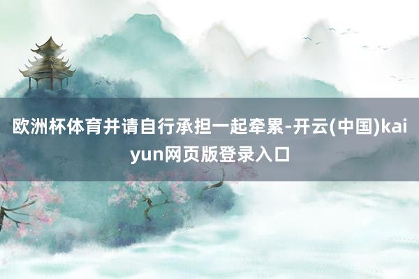 欧洲杯体育并请自行承担一起牵累-开云(中国)kaiyun网页版登录入口