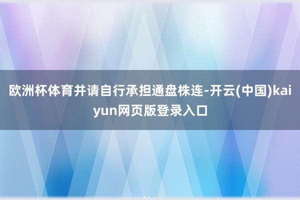 欧洲杯体育并请自行承担通盘株连-开云(中国)kaiyun网页版登录入口