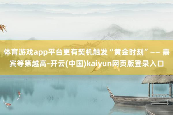 体育游戏app平台更有契机触发“黄金时刻”—— 嘉宾等第越高-开云(中国)kaiyun网页版登录入口
