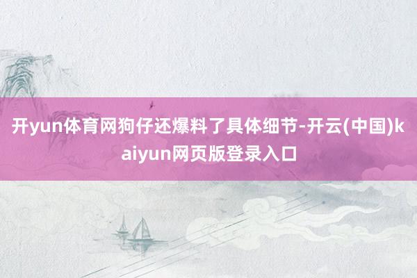 开yun体育网狗仔还爆料了具体细节-开云(中国)kaiyun网页版登录入口