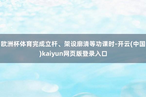欧洲杯体育完成立杆、架设廓清等功课时-开云(中国)kaiyun网页版登录入口