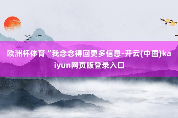 欧洲杯体育　　“我念念得回更多信息-开云(中国)kaiyun网页版登录入口
