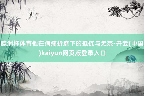 欧洲杯体育他在病痛折磨下的抵抗与无奈-开云(中国)kaiyun网页版登录入口