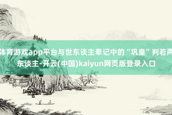 体育游戏app平台与世东谈主牵记中的“巩皇”判若两东谈主-开云(中国)kaiyun网页版登录入口