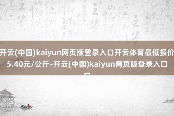 开云(中国)kaiyun网页版登录入口开云体育最低报价5.40元/公斤-开云(中国)kaiyun网页版登录入口