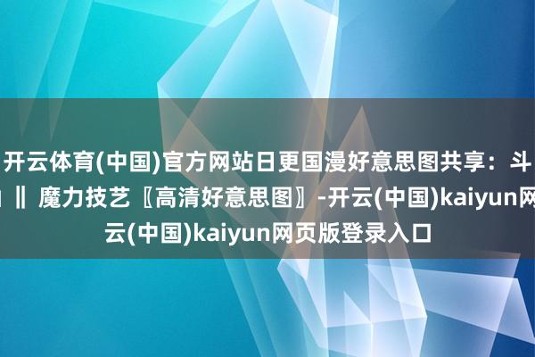 开云体育(中国)官方网站日更国漫好意思图共享：斗破天穹 小医仙 ‖ 魔力技艺〖高清好意思图〗-开云(中国)kaiyun网页版登录入口
