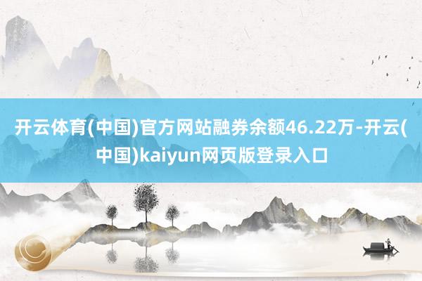 开云体育(中国)官方网站融券余额46.22万-开云(中国)kaiyun网页版登录入口