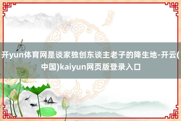 开yun体育网是谈家独创东谈主老子的降生地-开云(中国)kaiyun网页版登录入口