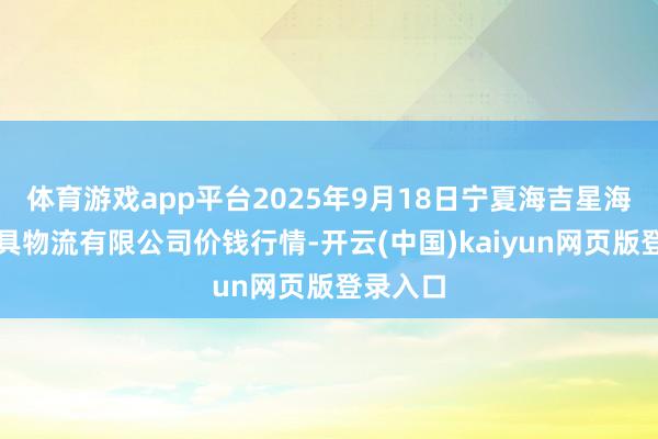 体育游戏app平台2025年9月18日宁夏海吉星海外农家具物流有限公司价钱行情-开云(中国)kaiyun网页版登录入口