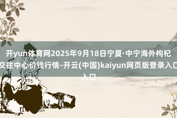 开yun体育网2025年9月18日宁夏·中宁海外枸杞交往中心价钱行情-开云(中国)kaiyun网页版登录入口