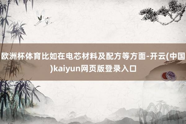 欧洲杯体育比如在电芯材料及配方等方面-开云(中国)kaiyun网页版登录入口