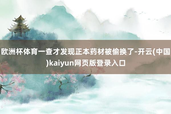 欧洲杯体育一查才发现正本药材被偷换了-开云(中国)kaiyun网页版登录入口