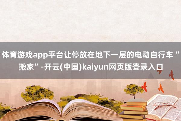 体育游戏app平台　　让停放在地下一层的电动自行车“搬家”-开云(中国)kaiyun网页版登录入口