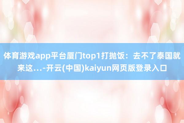 体育游戏app平台厦门top1打抛饭：去不了泰国就来这…-开云(中国)kaiyun网页版登录入口