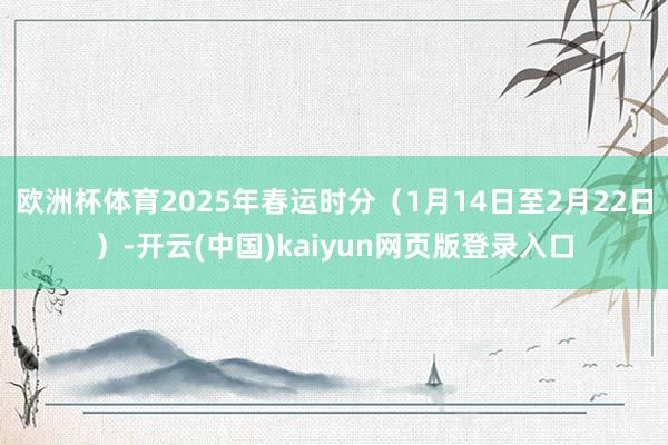 欧洲杯体育2025年春运时分(1月14日至2月22日)-开云(中国)kaiyun网页版登录入口