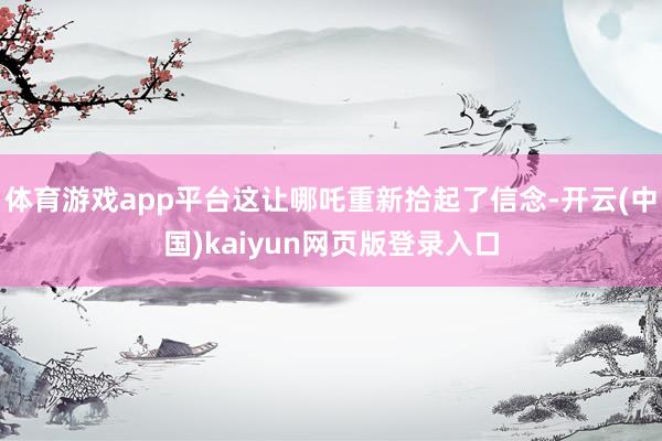 体育游戏app平台这让哪吒重新拾起了信念-开云(中国)kaiyun网页版登录入口