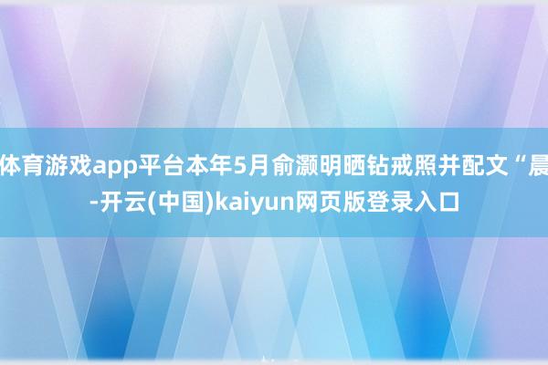体育游戏app平台本年5月俞灏明晒钻戒照并配文“晨-开云(中国)kaiyun网页版登录入口