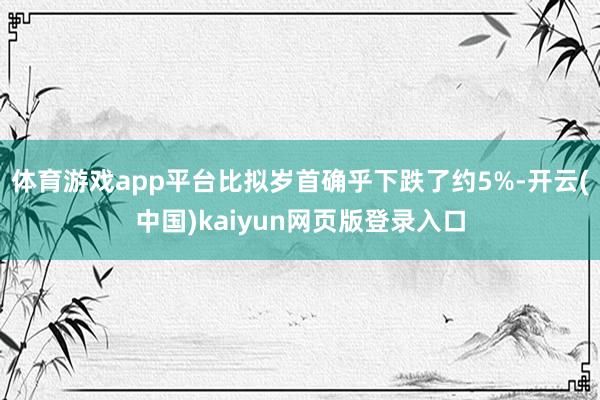 体育游戏app平台比拟岁首确乎下跌了约5%-开云(中国)kaiyun网页版登录入口