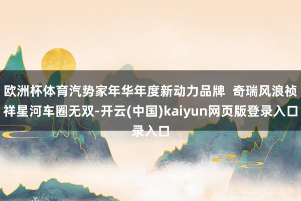 欧洲杯体育汽势家年华年度新动力品牌  奇瑞风浪祯祥星河车圈无双-开云(中国)kaiyun网页版登录入口