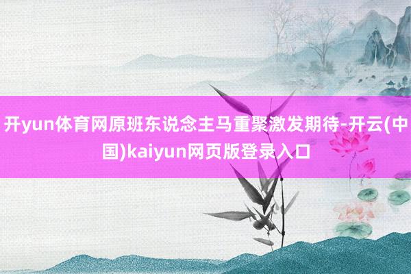 开yun体育网原班东说念主马重聚激发期待-开云(中国)kaiyun网页版登录入口