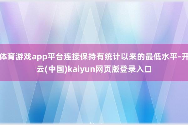 体育游戏app平台连接保持有统计以来的最低水平-开云(中国)kaiyun网页版登录入口