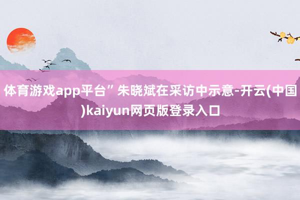 体育游戏app平台”朱晓斌在采访中示意-开云(中国)kaiyun网页版登录入口