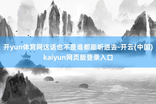 开yun体育网这话也不是谁都能听进去-开云(中国)kaiyun网页版登录入口