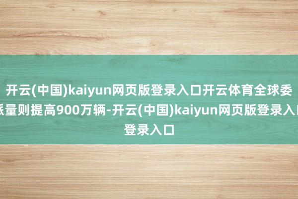 开云(中国)kaiyun网页版登录入口开云体育全球委派量则提高900万辆-开云(中国)kaiyun网页版登录入口