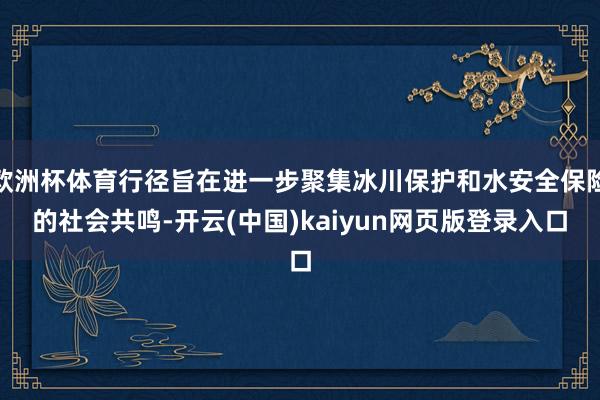 欧洲杯体育行径旨在进一步聚集冰川保护和水安全保险的社会共鸣-开云(中国)kaiyun网页版登录入口