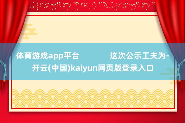 体育游戏app平台 这次公示工夫为-开云(中国)kaiyun网页版登录入口