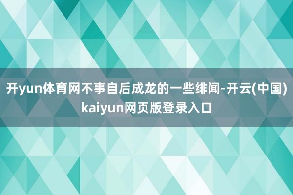 开yun体育网不事自后成龙的一些绯闻-开云(中国)kaiyun网页版登录入口