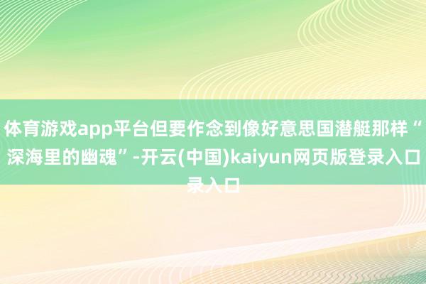 体育游戏app平台但要作念到像好意思国潜艇那样“深海里的幽魂”-开云(中国)kaiyun网页版登录入口