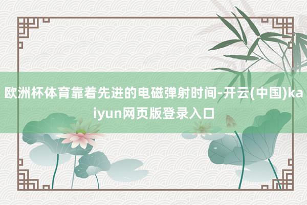 欧洲杯体育靠着先进的电磁弹射时间-开云(中国)kaiyun网页版登录入口
