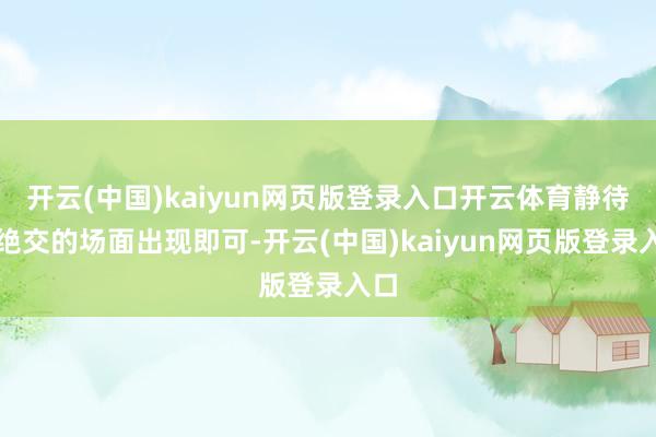 开云(中国)kaiyun网页版登录入口开云体育静待更绝交的场面出现即可-开云(中国)kaiyun网页版登录入口