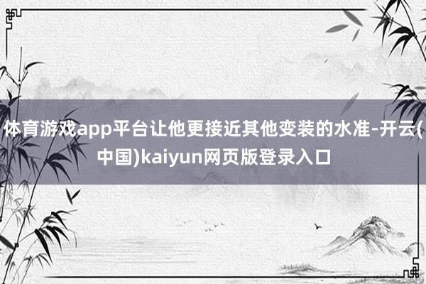 体育游戏app平台让他更接近其他变装的水准-开云(中国)kaiyun网页版登录入口