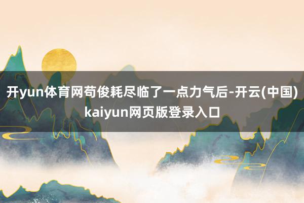 开yun体育网苟俊耗尽临了一点力气后-开云(中国)kaiyun网页版登录入口