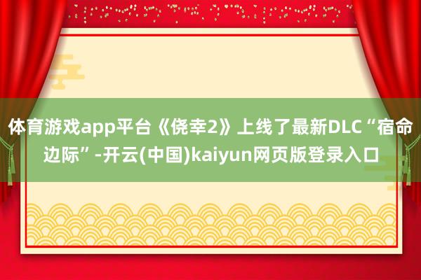 体育游戏app平台《侥幸2》上线了最新DLC“宿命边际”-开云(中国)kaiyun网页版登录入口