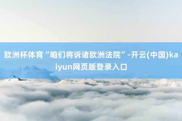 欧洲杯体育“咱们将诉诸欧洲法院”-开云(中国)kaiyun网页版登录入口